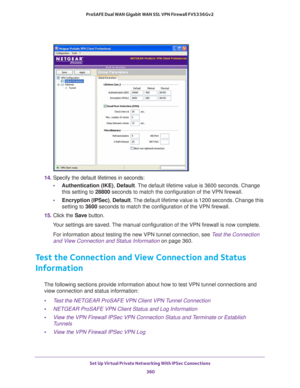 Page 362Set Up Virtual Private Networking With IPSec Connections 
360 ProSAFE Dual WAN Gigabit WAN SSL VPN Firewall FVS336Gv2 
14. Specify the default lifetimes in seconds:
•Authentication (IKE), Default. The default lifetime value is 3600 seconds. Change 
this setting to 28800 seconds to match the configuration of the VPN firewall.
•Encryption (IPSec), Default. The default lifetime value is 1200 seconds. Change this 
setting to 3600 seconds to match the configuration of the VPN firewall.
15. Click the Save...