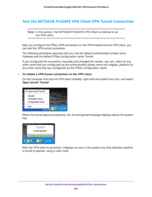 Page 363Set Up Virtual Private Networking With IPSec Connections 
361  ProSAFE Dual WAN Gigabit WAN SSL VPN Firewall FVS336Gv2
Test the NETGEAR ProSAFE VPN Client VPN Tunnel Connection
Note:In this section, the NETGEAR ProSAFE VPN Client is referred to as 
the VPN client.
After you configure the IPSec VPN connection on the VPN firewall and the VPN client, you 
can test the VPN tunnel connection.
The following procedure assumes that you use the default authentication phase name 
Gateway and the default IPSec...