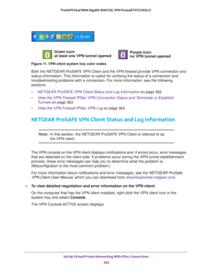 Page 364Set Up Virtual Private Networking With IPSec Connections 
362 ProSAFE Dual WAN Gigabit WAN SSL VPN Firewall FVS336Gv2 
Figure 11. VPN client system tray color codes
Both the NETGEAR ProSAFE VPN Client and the VPN firewall provide VPN connection and 
status information. This information is useful for verifying the status of a connection and 
troubleshooting problems with a connection. For more information, see the following 
sections:
•NETGEAR ProSAFE VPN Client Status and Log Information on page 362...