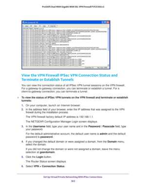 Page 365Set Up Virtual Private Networking With IPSec Connections 
363  ProSAFE Dual WAN Gigabit WAN SSL VPN Firewall FVS336Gv2
View the VPN Firewall IPSec VPN Connection Status and 
Terminate or Establish Tunnels
You can view the connection status of all IPSec VPN tunnel sessions on the VPN firewall. 
For a gateway-to-gateway connection, you can terminate or establish a tunnel. For a 
client-to-gateway connection, you can terminate a tunnel. 
To view the status of IPSec VPN tunnels on the VPN firewall and...