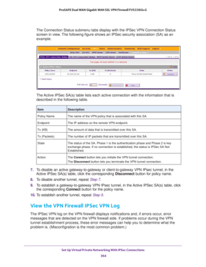 Page 366Set Up Virtual Private Networking With IPSec Connections 
364 ProSAFE Dual WAN Gigabit WAN SSL VPN Firewall FVS336Gv2 
The Connection Status submenu tabs display with the IPSec VPN Connection Status 
screen in view. The following figure shows an IPSec security association (SA) as an 
example.
The Active IPSec SA(s) table lists each active connection with the information that is 
described in the following table.
7. To disable an active gateway-to-gateway or client-to-gateway VPN IPsec tunnel, in the...