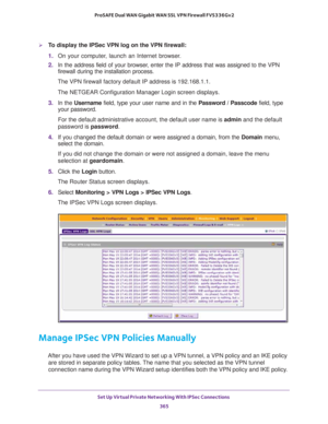 Page 367Set Up Virtual Private Networking With IPSec Connections 
365  ProSAFE Dual WAN Gigabit WAN SSL VPN Firewall FVS336Gv2
To display the IPSec VPN log on the VPN firewall:
1. On your computer, launch an Internet browser.
2. In the address field of your browser, enter the IP address that was assigned to the VPN 
firewall during the installation process.
The VPN firewall factory default IP address is 192.168.1.1.
The NETGEAR Configuration Manager Login screen displays.
3. In the Username field, type your...