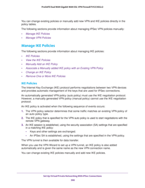 Page 368Set Up Virtual Private Networking With IPSec Connections 
366 ProSAFE Dual WAN Gigabit WAN SSL VPN Firewall FVS336Gv2 
You can change existing policies or manually add new VPN and IKE policies directly in the 
policy tables. 
The following sections provide information about managing IPSec VPN policies manually:
•Manage IKE Policies
•Manage VPN Policies
Manage IKE Policies
The following sections provide information about managing IKE policies:
•IKE Policies
•View the IKE Policies
•Manually Add an IKE...