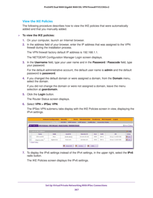 Page 369Set Up Virtual Private Networking With IPSec Connections 
367  ProSAFE Dual WAN Gigabit WAN SSL VPN Firewall FVS336Gv2
View the IKE Policies
The following procedure describes how to view the IKE policies that were automatically 
added and that you manually added.
To view the IKE policies:
1. On your computer, launch an Internet browser.
2. In the address field of your browser, enter the IP address that was assigned to the VPN 
firewall during the installation process.
The VPN firewall factory default IP...