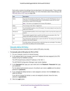 Page 370Set Up Virtual Private Networking With IPSec Connections 
368 ProSAFE Dual WAN Gigabit WAN SSL VPN Firewall FVS336Gv2 
Each policy contains the settings that are described in the following table. These settings 
apply to both IPv4 and IPv6 IKE policies. For more information about these settings, see 
Manually Add an IKE Policy on page 368.
Manually Add an IKE Policy
The following procedure describes how to add an IKE policy manually.
To manually add an IKE policy for IPv4 or IPv6:
1. On your computer,...