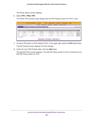 Page 371Set Up Virtual Private Networking With IPSec Connections 
369  ProSAFE Dual WAN Gigabit WAN SSL VPN Firewall FVS336Gv2
The Router Status screen displays.
6. Select VPN > IPSec VPN. 
The IPSec VPN submenu tabs display with the IKE Policies screen for IPv4 in view.
7. To add an IKE policy for IPv6 instead of IPv4, in the upper right, select the IPv6 radio button.
The IKE Policies screen displays the IPv6 settings.
8. Under the List of IKE Policies table, click the Add button. 
The Add IKE Policy screen...