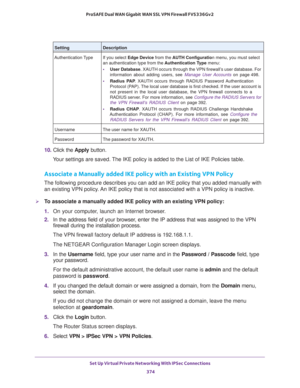 Page 376Set Up Virtual Private Networking With IPSec Connections 
374 ProSAFE Dual WAN Gigabit WAN SSL VPN Firewall FVS336Gv2 
10. Click the Apply button.
Your settings are saved. The IKE policy is added to the List of IKE Policies table.
Associate a Manually added IKE policy with an Existing VPN Policy
The following procedure describes you can add an IKE policy that you added manually with 
an existing VPN policy. An IKE policy that is not associated with a VPN policy is inactive.
To associate a manually added...