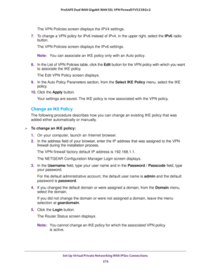 Page 377Set Up Virtual Private Networking With IPSec Connections 
375  ProSAFE Dual WAN Gigabit WAN SSL VPN Firewall FVS336Gv2
The VPN Policies screen displays the IPV4 settings.
7. To change a VPN policy for IPv6 instead of IPv4, in the upper right, select the IPv6 radio 
button.
The VPN Policies screen displays the IPv6 settings.
Note:You can associate an IKE policy only with an Auto policy.
8. In the List of VPN Policies table, click the Edit button for the VPN policy with which you want 
to associate the IKE...