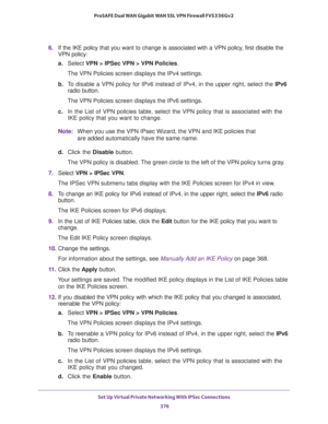 Page 378Set Up Virtual Private Networking With IPSec Connections 
376 ProSAFE Dual WAN Gigabit WAN SSL VPN Firewall FVS336Gv2 
6. If the IKE policy that you want to change is associated with a VPN policy, first disable the 
VPN policy:
a.Select VPN > IPSec VPN > VPN Policies.
The VPN Policies screen displays the IPv4 settings.
b. To disable a VPN policy for IPv6 instead of IPv4, in the upper right, select the IPv6 
radio button.
The VPN Policies screen displays the IPv6 settings.
c. In the List of VPN policies...