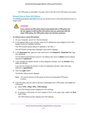 Page 379Set Up Virtual Private Networking With IPSec Connections 
377  ProSAFE Dual WAN Gigabit WAN SSL VPN Firewall FVS336Gv2
The VPN policy is reenabled. The gray circle to the left of the VPN policy turns green.
Remove One or More IKE Policies
The following procedure describes how you can remove one or more IKE policies that you no 
longer need.
WARNING:
If you remove an IKE policy that is associated with a VPN policy but 
do not replace it with another IKE policy that you associate with the 
same VPN policy,...