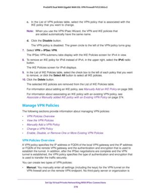 Page 380Set Up Virtual Private Networking With IPSec Connections 
378 ProSAFE Dual WAN Gigabit WAN SSL VPN Firewall FVS336Gv2 
c. In the List of VPN policies table, select the VPN policy that is associated with the 
IKE policy that you want to change.
Note:When you use the VPN IPsec Wizard, the VPN and IKE policies that 
are added automatically have the same name.
d. Click the Disable button.
The VPN policy is disabled. The green circle to the left of the VPN policy turns gray.
7. Select VPN > IPSec VPN. 
The...