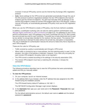 Page 381Set Up Virtual Private Networking With IPSec Connections 
379  ProSAFE Dual WAN Gigabit WAN SSL VPN Firewall FVS336Gv2
involved. A manual VPN policy cannot use the Internet Key Exchange (IKE) negotiation 
protocol.
•Auto. Some settings for the VPN tunnel are generated automatically through the use of 
the IKE protocol to perform negotiations between the two VPN endpoints (the local ID 
endpoint and the remote ID endpoint). You still must manually enter all settings on the 
remote VPN endpoint (unless the...