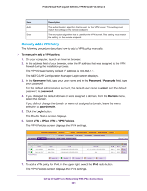 Page 383Set Up Virtual Private Networking With IPSec Connections 
381  ProSAFE Dual WAN Gigabit WAN SSL VPN Firewall FVS336Gv2
Manually Add a VPN Policy
The following procedure describes how to add a VPN policy manually.
To manually add a VPN policy:
1. On your computer, launch an Internet browser.
2. In the address field of your browser, enter the IP address that was assigned to the VPN 
firewall during the installation process.
The VPN firewall factory default IP address is 192.168.1.1.
The NETGEAR...