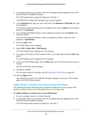 Page 389Set Up Virtual Private Networking With IPSec Connections 
387  ProSAFE Dual WAN Gigabit WAN SSL VPN Firewall FVS336Gv2
2. In the address field of your browser, enter the IP address that was assigned to the VPN 
firewall during the installation process.
The VPN firewall factory default IP address is 192.168.1.1.
The NETGEAR Configuration Manager Login screen displays.
3. In the Username field, type your user name and in the Password / Passcode field, type 
your password.
For the default administrative...