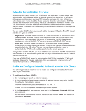 Page 391Set Up Virtual Private Networking With IPSec Connections 
389  ProSAFE Dual WAN Gigabit WAN SSL VPN Firewall FVS336Gv2
Extended Authentication Overview
When many VPN clients connect to a VPN firewall, you might want to use a unique user 
authentication method beyond relying on a single common pre-shared key for all clients. 
Although you could configure a unique VPN policy for each user, it is more efficient to 
authenticate users from a stored list of user accounts. Extended authentication (XAUTH)...