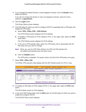 Page 392Set Up Virtual Private Networking With IPSec Connections 
390 ProSAFE Dual WAN Gigabit WAN SSL VPN Firewall FVS336Gv2 
4. If you changed the default domain or were assigned a domain, from the Domain menu, 
select the domain.
If you did not change the domain or were not assigned a domain, leave the menu 
selection at geardomain.
5. Click the Login button.
The Router Status screen displays.
6. If the IKE policy for which you want to configure XAUTH is associated with a VPN policy, first 
disable the VPN...