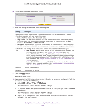 Page 393Set Up Virtual Private Networking With IPSec Connections 
391  ProSAFE Dual WAN Gigabit WAN SSL VPN Firewall FVS336Gv2
10. Locate the Extended Authentication section.
11. Enter the settings as described in the following table.
12. Click the Apply button.
Your settings are saved.
13. If you disabled the VPN policy with which the IKE policy for which you configured XAUTH is 
associated, reenable the VPN policy:
a.Select VPN > IPSec VPN > VPN Policies.
The VPN Policies screen displays the IPv4 settings.
b....