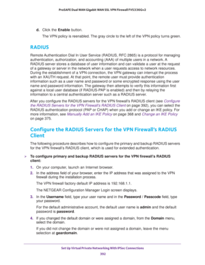 Page 394Set Up Virtual Private Networking With IPSec Connections 
392 ProSAFE Dual WAN Gigabit WAN SSL VPN Firewall FVS336Gv2 
d. Click the Enable button.
The VPN policy is reenabled. The gray circle to the left of the VPN policy turns green.
RADIUS
Remote Authentication Dial In User Service (RADIUS, RFC 2865) is a protocol for managing 
authentication, authorization, and accounting (AAA) of multiple users in a network. A 
RADIUS server stores a database of user information and can validate a user at the request...