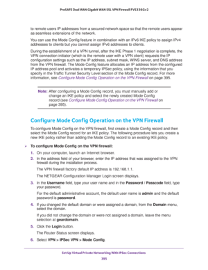 Page 397Set Up Virtual Private Networking With IPSec Connections 
395  ProSAFE Dual WAN Gigabit WAN SSL VPN Firewall FVS336Gv2
to remote users IP addresses from a secured network space so that the remote users appear 
as seamless extensions of the network.
You can use the Mode Config feature in combination with an IPv6 IKE policy to assign IPv4 
addresses to clients but you cannot assign IPv6 addresses to clients.
During the establishment of a VPN tunnel, after the IKE Phase 1 negotiation is complete, the 
VPN...