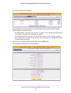 Page 398Set Up Virtual Private Networking With IPSec Connections 
396 ProSAFE Dual WAN Gigabit WAN SSL VPN Firewall FVS336Gv2 
The Mode Config screen displays.
As an example, the screen shows two existing Mode Config records with the names 
EMEA Sales and Americas Sales:
•For EMEA Sales, a first pool (172.16.100.1 through 172.16.100.99) and second pool 
(172.16.200.1 through 172.16.200.99) are shown.
•For Americas Sales, a first pool (172.25.100.50 through 172.25.100.99), a second 
pool (172.25.210.1 through...