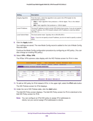 Page 400Set Up Virtual Private Networking With IPSec Connections 
398 ProSAFE Dual WAN Gigabit WAN SSL VPN Firewall FVS336Gv2 
9. Click the Apply button.
Your settings are saved. The new Mode Config record is added to the List of Mode Config 
Records table.
Continue the Mode Config configuration procedure by configuring an IKE policy. (You can 
also change an existing IKE policy.)
10. Select VPN > IPSec VPN. 
The IPSec VPN submenu tabs display with the IKE Policies screen for IPv4 in view.
11. To add an IKE...