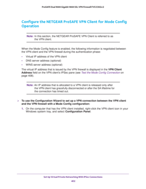 Page 404Set Up Virtual Private Networking With IPSec Connections 
402 ProSAFE Dual WAN Gigabit WAN SSL VPN Firewall FVS336Gv2 
Configure the NETGEAR ProSAFE VPN Client for Mode Config 
Operation
Note:In this section, the NETGEAR ProSAFE VPN Client is referred to as 
the VPN client.
When the Mode Config feature is enabled, the following information is negotiated between 
the VPN client and the VPN firewall during the authentication phase:
•Virtual IP address of the VPN client
•DNS server address (optional)
•WINS...