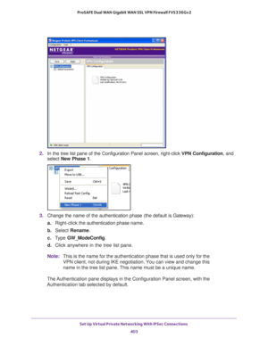 Page 405Set Up Virtual Private Networking With IPSec Connections 
403  ProSAFE Dual WAN Gigabit WAN SSL VPN Firewall FVS336Gv2
2. In the tree list pane of the Configuration Panel screen, right-click VPN Configuration, and 
select New Phase 1.
3. Change the name of the authentication phase (the default is Gateway):
a.Right-click the authentication phase name.
b. Select Rename.
c. Type GW_ModeConfig.
d. Click anywhere in the tree list pane.
Note:This is the name for the authentication phase that is used only for...