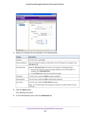 Page 406Set Up Virtual Private Networking With IPSec Connections 
404 ProSAFE Dual WAN Gigabit WAN SSL VPN Firewall FVS336Gv2 
4. Specify the settings that are described in the following table.
5. Click the Save button.
Your settings are saved.
6. In the Authentication pane, click the Advanced tab.
SettingDescription
Interface From the menu, select Any.
Remote Gateway Enter the remote IP address or DNS name of the VPN firewall. For example, enter 
192.168.15.175.
Preshared Key Select the Preshared Key radio...