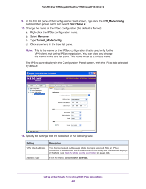 Page 408Set Up Virtual Private Networking With IPSec Connections 
406 ProSAFE Dual WAN Gigabit WAN SSL VPN Firewall FVS336Gv2 
9. In the tree list pane of the Configuration Panel screen, right-click the GW_ModeConfig 
authentication phase name and select New Phase 2.
10. Change the name of the IPSec configuration (the default is Tunnel):
a.Right-click the IPSec configuration name.
b. Select Rename.
c. Type Tunnel_ModeConfig.
d. Click anywhere in the tree list pane.
Note:This is the name for the IPSec...