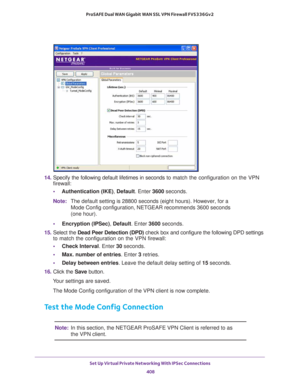 Page 410Set Up Virtual Private Networking With IPSec Connections 
408 ProSAFE Dual WAN Gigabit WAN SSL VPN Firewall FVS336Gv2 
14. Specify the following default lifetimes in seconds to match the configuration on the VPN 
firewall:
•Authentication (IKE), Default. Enter 3600 seconds. 
Note:The default setting is 28800 seconds (eight hours). However, for a 
Mode Config configuration, NETGEAR recommends 3600 seconds 
(one hour).
•Encryption (IPSec), Default. Enter 3600 seconds.
15. Select the Dead Peer Detection...