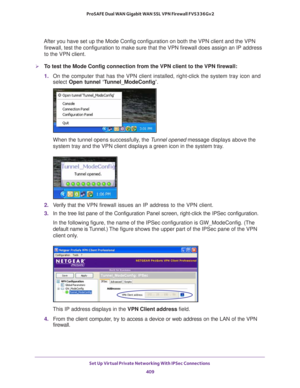 Page 411Set Up Virtual Private Networking With IPSec Connections 
409  ProSAFE Dual WAN Gigabit WAN SSL VPN Firewall FVS336Gv2
After you have set up the Mode Config configuration on both the VPN client and the VPN 
firewall, test the configuration to make sure that the VPN firewall does assign an IP address 
to the VPN client.
To test the Mode Config connection from the VPN client to the VPN firewall:
1. On the computer that has the VPN client installed, right-click the system tray icon and 
select Open tunnel...