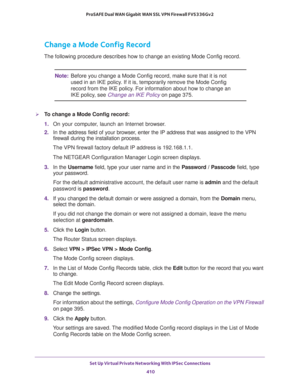 Page 412Set Up Virtual Private Networking With IPSec Connections 
410 ProSAFE Dual WAN Gigabit WAN SSL VPN Firewall FVS336Gv2 
Change a Mode Config Record
The following procedure describes how to change an existing Mode Config record.
Note:Before you change a Mode Config record, make sure that it is not 
used in an IKE policy. If it is, temporarily remove the Mode Config 
record from the IKE policy. For information about how to change an 
IKE policy, see Change an IKE Policy on page 375.
To change a Mode Config...