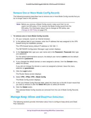 Page 413Set Up Virtual Private Networking With IPSec Connections 
411  ProSAFE Dual WAN Gigabit WAN SSL VPN Firewall FVS336Gv2
Remove One or More Mode Config Records
The following procedure describes how to remove one or more Mode Config records that you 
do no longer need in IKE policies.
Note:Before you remove a Mode Config record, make sure that it is not 
used in an IKE policy. If it is, remove the Mode Config record from the 
IKE policy. For information about how to change an IKE policy, see 
Change an IKE...