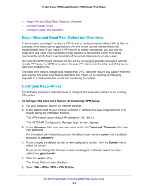 Page 414Set Up Virtual Private Networking With IPSec Connections 
412 ProSAFE Dual WAN Gigabit WAN SSL VPN Firewall FVS336Gv2 
•Keep-Alive and Dead Peer Detection Overview
•Configure Keep-Alives
•Configure Dead Peer Detection
Keep-Alive and Dead Peer Detection Overview
In some cases, you might not want a VPN tunnel to be disconnected when traffic is idle, for 
example, when client-server applications over the tunnel cannot tolerate the tunnel 
establishment time. If you require a VPN tunnel to remain connected,...