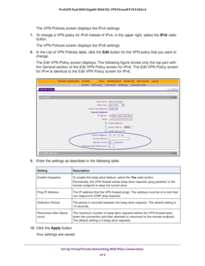 Page 415Set Up Virtual Private Networking With IPSec Connections 
413  ProSAFE Dual WAN Gigabit WAN SSL VPN Firewall FVS336Gv2
The VPN Policies screen displays the IPv4 settings.
7. To change a VPN policy for IPv6 instead of IPv4, in the upper right, select the IPv6 radio 
button.
The VPN Policies screen displays the IPv6 settings.
8. In the List of VPN Policies table, click the Edit button for the VPN policy that you want to 
change. 
The Edit VPN Policy screen displays. The following figure shows only the top...