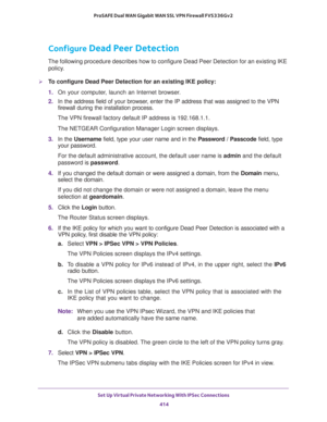 Page 416Set Up Virtual Private Networking With IPSec Connections 
414 ProSAFE Dual WAN Gigabit WAN SSL VPN Firewall FVS336Gv2 
Configure Dead Peer Detection
The following procedure describes how to configure Dead Peer Detection for an existing IKE 
policy.
To configure Dead Peer Detection for an existing IKE policy:
1. On your computer, launch an Internet browser.
2. In the address field of your browser, enter the IP address that was assigned to the VPN 
firewall during the installation process.
The VPN...