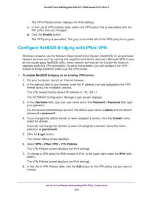 Page 418Set Up Virtual Private Networking With IPSec Connections 
416 ProSAFE Dual WAN Gigabit WAN SSL VPN Firewall FVS336Gv2 
The VPN Policies screen displays the IPv6 settings.
c. In the List of VPN policies table, select the VPN policy that is associated with the 
IKE policy that you changed.
d. Click the Enable button.
The VPN policy is reenabled. The gray circle to the left of the VPN policy turns green.
Configure NetBIOS Bridging with IPSec VPN
Windows networks use the Network Basic Input/Output System...