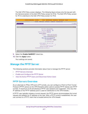 Page 419Set Up Virtual Private Networking With IPSec Connections 
417  ProSAFE Dual WAN Gigabit WAN SSL VPN Firewall FVS336Gv2
The Edit VPN Policy screen displays. The following figure shows only the top part with 
the General section of the Edit VPN Policy screen for IPv6. The Edit VPN Policy screen 
for IPv4 is identical to the Edit VPN Policy screen for IPv6.
9. Select the Enable NetBIOS? check box.
10. Click the Apply button.
Your settings are saved.
Manage the PPTP Server
The following sections provide...