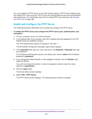 Page 420Set Up Virtual Private Networking With IPSec Connections 
418 ProSAFE Dual WAN Gigabit WAN SSL VPN Firewall FVS336Gv2 
You must enable the PPTP server on the VPN firewall, specify a PPTP server address pool, 
and create PPTP user accounts. (PPTP users are authenticated through local authentication 
with geardomain.) For information about how to create PPTP user accounts, see 
Manage 
User Accounts on page 498.
Enable and Configure the PPTP Server
The following procedure describes how to enable and...