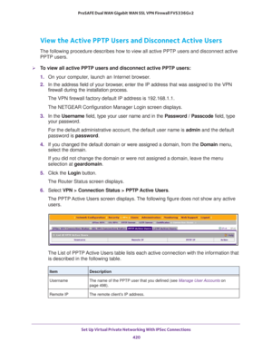 Page 422Set Up Virtual Private Networking With IPSec Connections 
420 ProSAFE Dual WAN Gigabit WAN SSL VPN Firewall FVS336Gv2 
View the Active PPTP Users and Disconnect Active Users
The following procedure describes how to view all active PPTP users and disconnect active 
PPTP users. 
To view all active PPTP users and disconnect active PPTP users:
1. On your computer, launch an Internet browser.
2. In the address field of your browser, enter the IP address that was assigned to the VPN 
firewall during the...