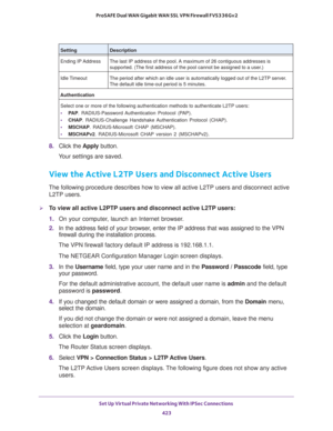 Page 425Set Up Virtual Private Networking With IPSec Connections 
423  ProSAFE Dual WAN Gigabit WAN SSL VPN Firewall FVS336Gv2
8. Click the Apply button.
Your settings are saved.
View the Active L2TP Users and Disconnect Active Users
The following procedure describes how to view all active L2TP users and disconnect active 
L2TP users.
To view all active L2PTP users and disconnect active L2TP users:
1. On your computer, launch an Internet browser.
2. In the address field of your browser, enter the IP address...