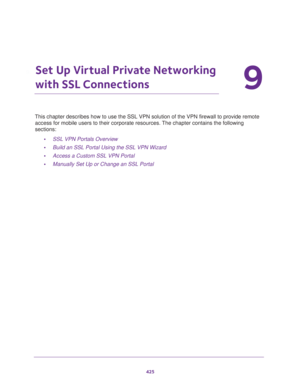 Page 427425
9
9.   Set Up Virtual Private Networking 
with SSL Connections
This chapter describes how to use the SSL VPN solution of the VPN firewall to provide remote 
access for mobile users to their corporate resources. The chapter contains the following 
sections:
•SSL VPN Portals Overview
•Build an SSL Portal Using the SSL VPN Wizard
•Access a Custom SSL VPN Portal
•Manually Set Up or Change an SSL Portal 