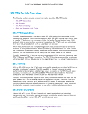 Page 428Set Up Virtual Private Networking with SSL Connections 
426 ProSAFE Dual WAN Gigabit WAN SSL VPN Firewall FVS336Gv2 
SSL VPN Portals Overview
The following sections provide concept information about the SSL VPN portal:
•SSL VPN Capabilities
•SSL Tunnels
•SSL Port Forwarding
•Build and Access an SSL Portal
SSL VPN Capabilities
The VPN firewall integrates a hardware-based SSL VPN engine that can provide mobile 
users remote access to their corporate resources. With SSL VPN, remote users do not need 
to...