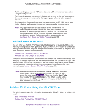 Page 429Set Up Virtual Private Networking with SSL Connections 
427  ProSAFE Dual WAN Gigabit WAN SSL VPN Firewall FVS336Gv2
•Port forwarding supports only TCP connections, not UDP connections or connections 
using other IP protocols.
•Port forwarding detects and reroutes individual data streams on the user’s computer to 
the port forwarding connection rather than opening up a full tunnel to the corporate 
network.
•Port forwarding offers more fine-grained management than an SSL VPN tunnel. You 
define...