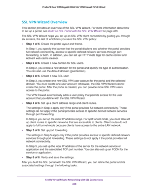 Page 430Set Up Virtual Private Networking with SSL Connections 
428 ProSAFE Dual WAN Gigabit WAN SSL VPN Firewall FVS336Gv2 
SSL VPN Wizard Overview
This section provides an overview of the SSL VPN Wizard. For more information about how 
to set up a portal, see 
Build an SSL Portal with the SSL VPN Wizard on page 429.
The SSL VPN Wizard helps you set up an SSL VPN client connection by guiding you through 
six screens, the last of which lets you save the SSL VPN policy:
•Step 1 of 6. Create the portal layout and...