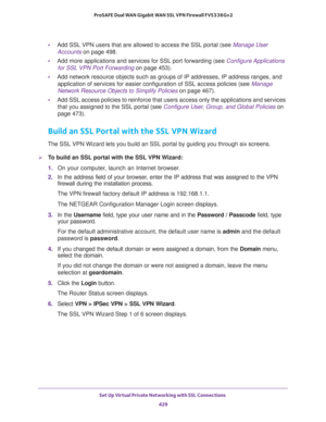 Page 431Set Up Virtual Private Networking with SSL Connections 
429  ProSAFE Dual WAN Gigabit WAN SSL VPN Firewall FVS336Gv2
•Add SSL VPN users that are allowed to access the SSL portal (see Manage User 
Accounts on page 498.
•Add more applications and services for SSL port forwarding (see Configure Applications 
for SSL VPN Port Forwarding on page 453).
•Add network resource objects such as groups of IP addresses, IP address ranges, and 
application of services for easier configuration of SSL access policies...