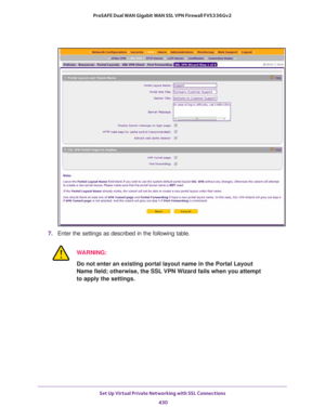 Page 432Set Up Virtual Private Networking with SSL Connections 
430 ProSAFE Dual WAN Gigabit WAN SSL VPN Firewall FVS336Gv2 
7. Enter the settings as described in the following table.
WARNING:
Do not enter an existing portal layout name in the Portal Layout 
Name field; otherwise, the SSL VPN Wizard fails when you attempt 
to apply the settings. 