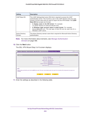 Page 436Set Up Virtual Private Networking with SSL Connections 
434 ProSAFE Dual WAN Gigabit WAN SSL VPN Firewall FVS336Gv2 
Note:For more information about domains, see Manage Authentication 
Domains on page 488.
10. Click the Next button.
The SSL VPN Wizard Step 3 of 6 screen displays.
11. Enter the settings as described in the following table.
LDAP Base DN The LDAP distinguished name (DN) that is required to access the LDAP 
authentication server. This must be a user in the LDAP directory who has read 
access...