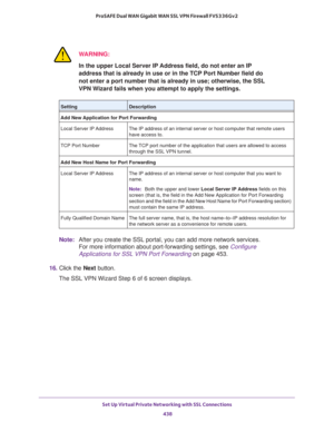 Page 440Set Up Virtual Private Networking with SSL Connections 
438 ProSAFE Dual WAN Gigabit WAN SSL VPN Firewall FVS336Gv2 
WARNING:
In the upper Local Server IP Address field, do not enter an IP 
address that is already in use or in the TCP Port Number field do 
not enter a port number that is already in use; otherwise, the SSL 
VPN Wizard fails when you attempt to apply the settings.
Note:After you create the SSL portal, you can add more network services. 
For more information about port-forwarding settings,...