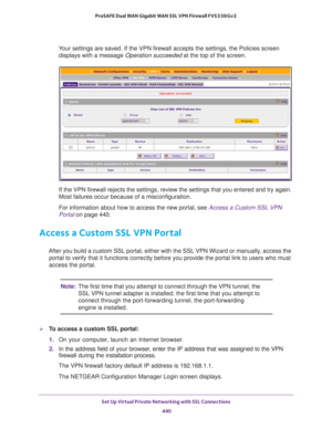 Page 442Set Up Virtual Private Networking with SSL Connections 
440 ProSAFE Dual WAN Gigabit WAN SSL VPN Firewall FVS336Gv2 
Your settings are saved. If the VPN firewall accepts the settings, the Policies screen 
displays with a message Operation succeeded at the top of the screen.
If the VPN firewall rejects the settings, review the settings that you entered and try again. 
Most failures occur because of a misconfiguration.
For information about how to access the new portal, see Access a Custom SSL VPN 
Portal...